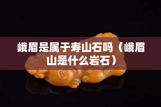 峨眉是屬于壽山石嗎（峨眉山是什么巖石）