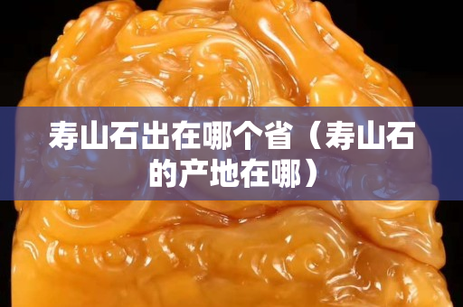 壽山石出在哪個省（壽山石的產(chǎn)地在哪）