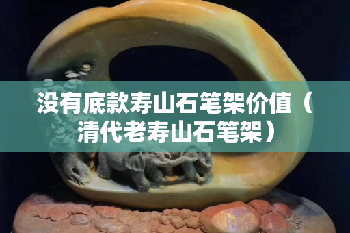 沒有底款壽山石筆架價(jià)值（清代老壽山石筆架）