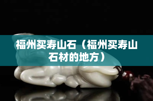 福州買壽山石（福州買壽山石材的地方）