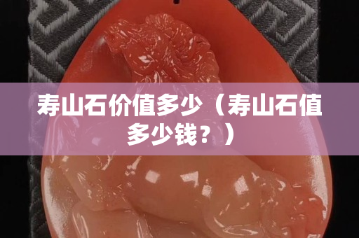 壽山石價值多少（壽山石值多少錢？）