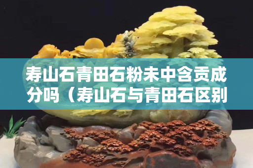 壽山石青田石粉未中含貢成分嗎（壽山石與青田石區別）