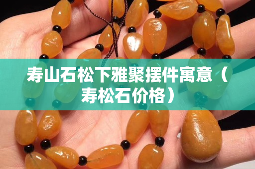 壽山石松下雅聚擺件寓意（壽松石價格）