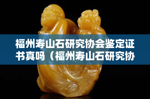 福州壽山石研究協會鑒定證書真嗎（福州壽山石研究協會鑒定證書真嗎？）