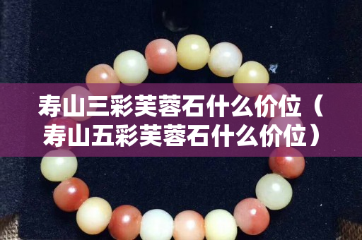 壽山三彩芙蓉石什么價位（壽山五彩芙蓉石什么價位）