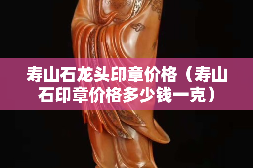 壽山石龍頭印章價格（壽山石印章價格多少錢一克）