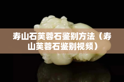 壽山石芙蓉石鑒別方法（壽山芙蓉石鑒別視頻）