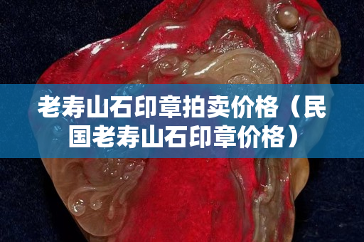 老壽山石印章拍賣價(jià)格（民國老壽山石印章價(jià)格）