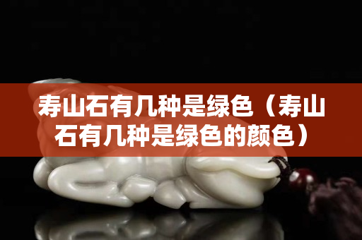 壽山石有幾種是綠色（壽山石有幾種是綠色的顏色）