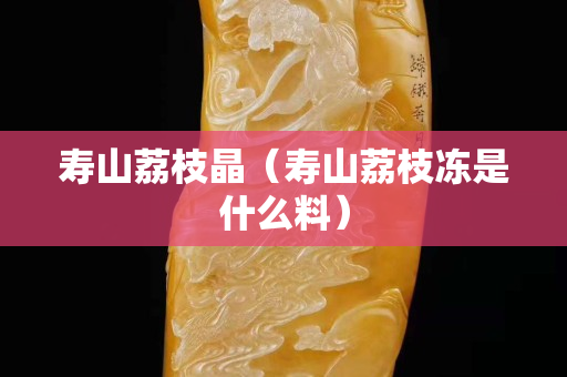 壽山荔枝晶（壽山荔枝凍是什么料）