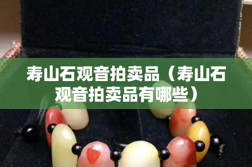 壽山石觀音拍賣品（壽山石觀音拍賣品有哪些）
