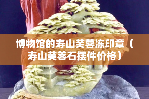博物館的壽山芙蓉凍印章（壽山芙蓉石擺件價格）