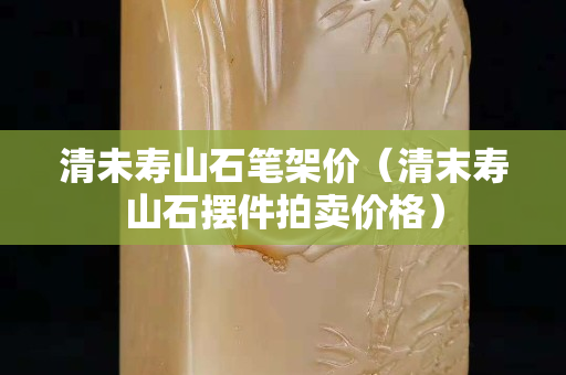 清未壽山石筆架價（清末壽山石擺件拍賣價格）