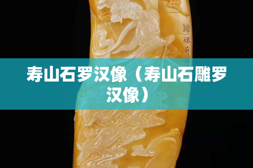 壽山石羅漢像（壽山石雕羅漢像）