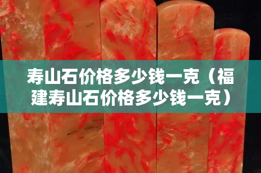 壽山石價格多少錢一克（福建壽山石價格多少錢一克）
