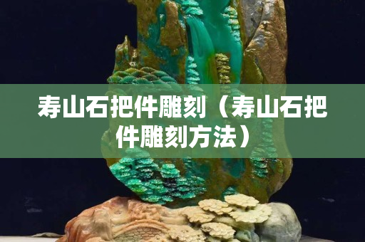 壽山石把件雕刻（壽山石把件雕刻方法）
