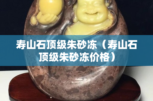 壽山石頂級朱砂凍（壽山石頂級朱砂凍價格）