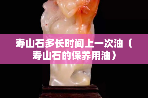壽山石多長時間上一次油（壽山石的保養(yǎng)用油）