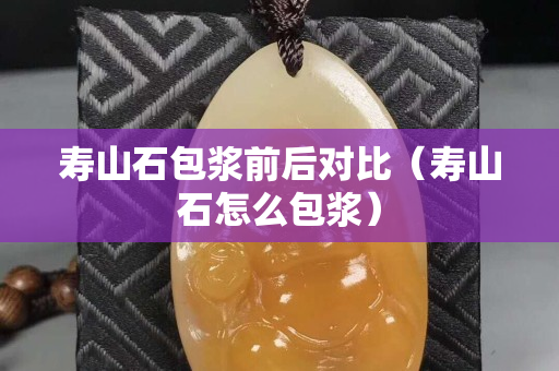 壽山石包漿前后對(duì)比（壽山石怎么包漿）