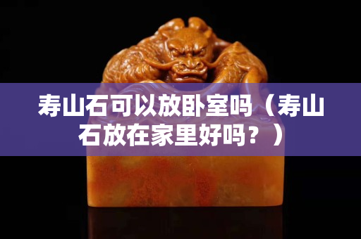 壽山石可以放臥室嗎（壽山石放在家里好嗎？）