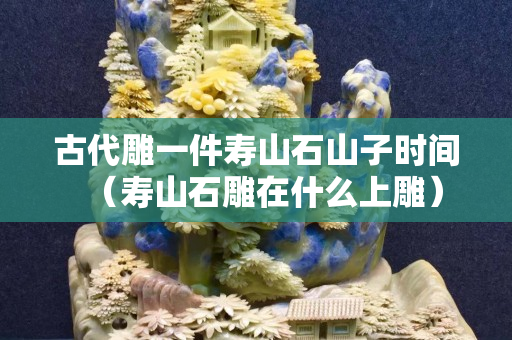 古代雕一件壽山石山子時間（壽山石雕在什么上雕）