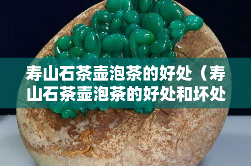 壽山石茶壺泡茶的好處（壽山石茶壺泡茶的好處和壞處）