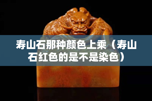 壽山石那種顏色上乘（壽山石紅色的是不是染色）