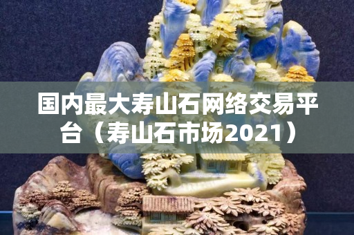 國內最大壽山石網(wǎng)絡交易平臺（壽山石市場2021）