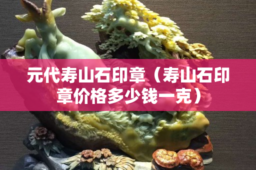 元代壽山石印章（壽山石印章價格多少錢一克）