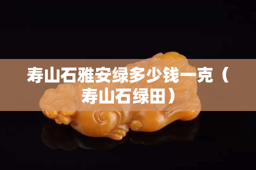 壽山石雅安綠多少錢一克（壽山石綠田）
