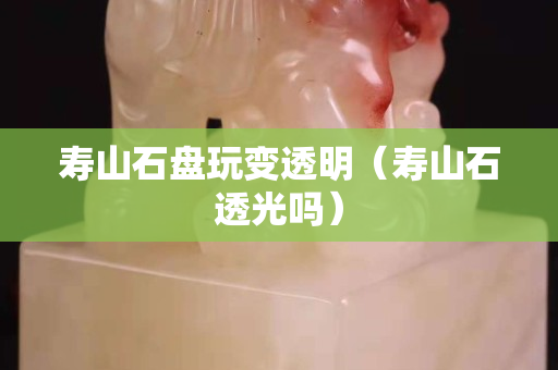 壽山石盤玩變透明（壽山石透光嗎）
