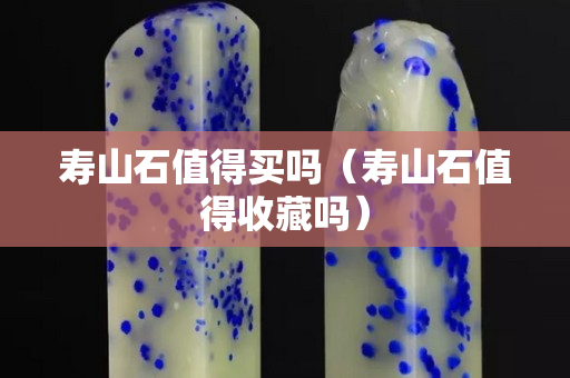 壽山石值得買嗎（壽山石值得收藏嗎）