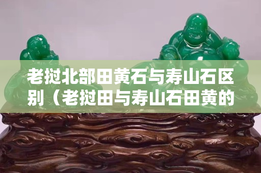 老撾北部田黃石與壽山石區別（老撾田與壽山石田黃的區別）