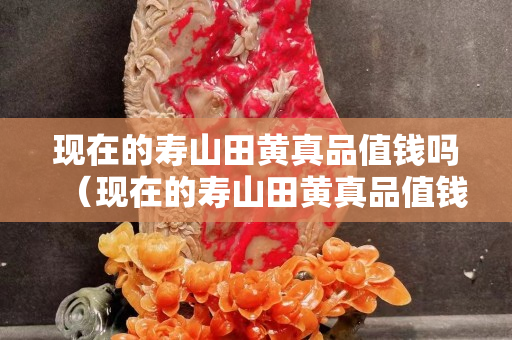 現(xiàn)在的壽山田黃真品值錢嗎（現(xiàn)在的壽山田黃真品值錢嗎多少錢）