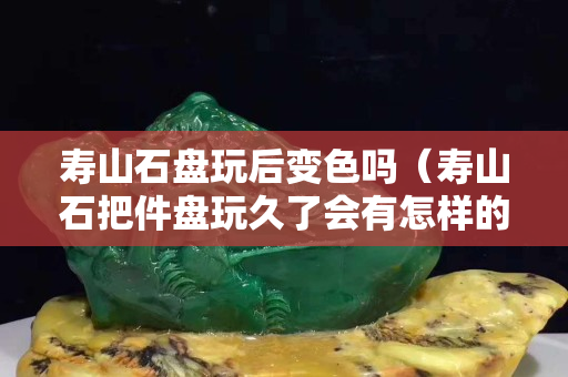 壽山石盤玩后變色嗎（壽山石把件盤玩久了會有怎樣的效果）
