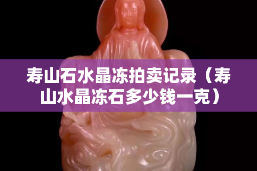 壽山石水晶凍拍賣記錄（壽山水晶凍石多少錢一克）
