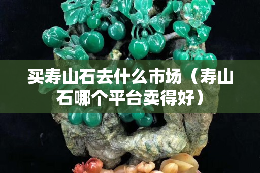 買壽山石去什么市場（壽山石哪個平臺賣得好）