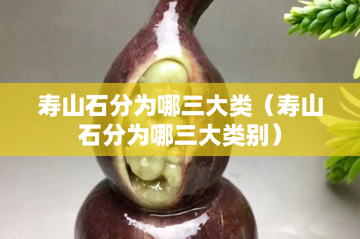 壽山石分為哪三大類（壽山石分為哪三大類別）