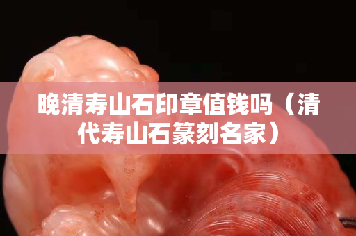 晚清壽山石印章值錢嗎（清代壽山石篆刻名家）