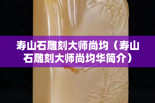 壽山石雕刻大師尚均（壽山石雕刻大師尚均華簡介）