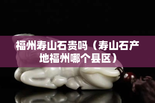 福州壽山石貴嗎（壽山石產地福州哪個縣區）