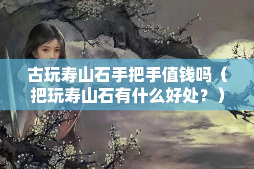 古玩壽山石手把手值錢嗎（把玩壽山石有什么好處？）