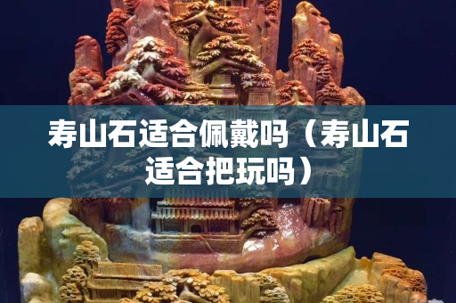壽山石適合佩戴嗎（壽山石適合把玩嗎）