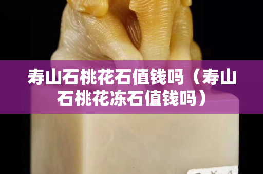 壽山石桃花石值錢嗎（壽山石桃花凍石值錢嗎）