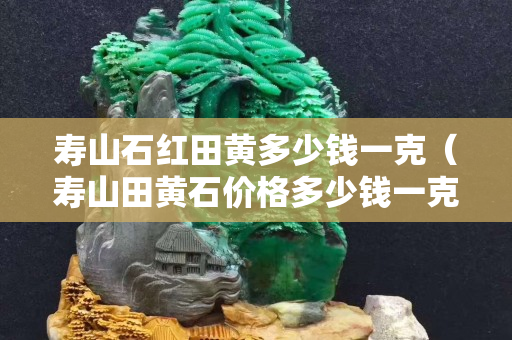 壽山石紅田黃多少錢一克（壽山田黃石價格多少錢一克）