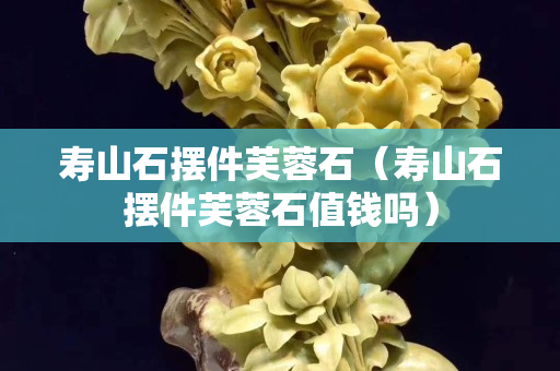 壽山石擺件芙蓉石（壽山石擺件芙蓉石值錢嗎）