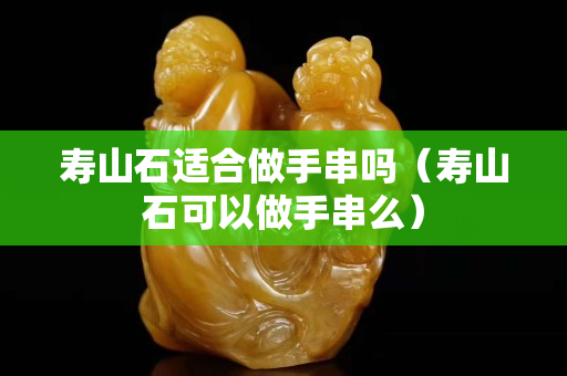 壽山石適合做手串嗎（壽山石可以做手串么）