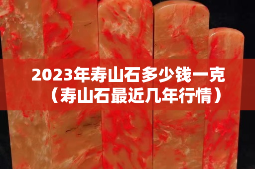 2023年壽山石多少錢一克（壽山石最近幾年行情）
