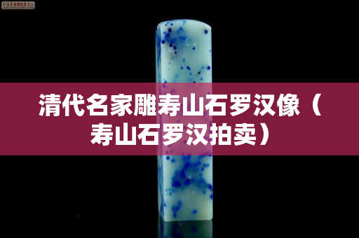 清代名家雕壽山石羅漢像（壽山石羅漢拍賣）