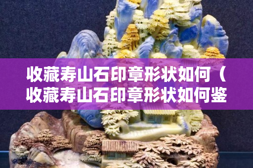 收藏壽山石印章形狀如何（收藏壽山石印章形狀如何鑒定）